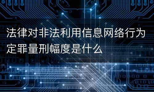 法律对非法利用信息网络行为定罪量刑幅度是什么