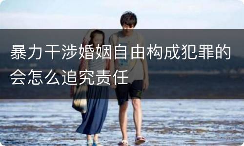 暴力干涉婚姻自由构成犯罪的会怎么追究责任