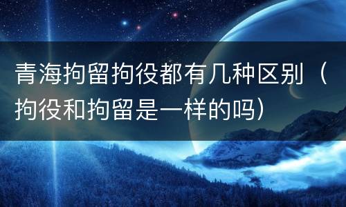 青海拘留拘役都有几种区别（拘役和拘留是一样的吗）
