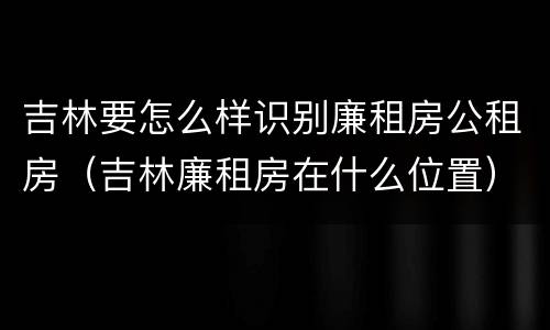 吉林要怎么样识别廉租房公租房（吉林廉租房在什么位置）
