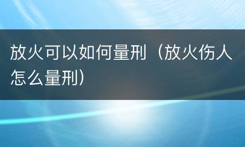 放火可以如何量刑（放火伤人怎么量刑）