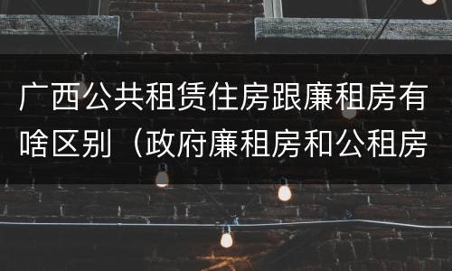 广西公共租赁住房跟廉租房有啥区别（政府廉租房和公租房性质一样么?）