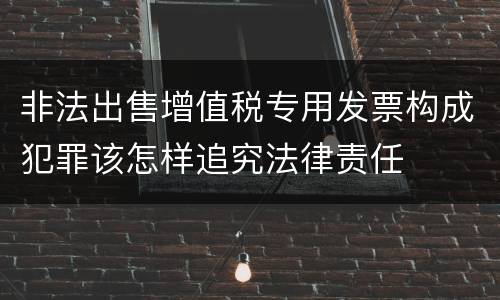 非法出售增值税专用发票构成犯罪该怎样追究法律责任