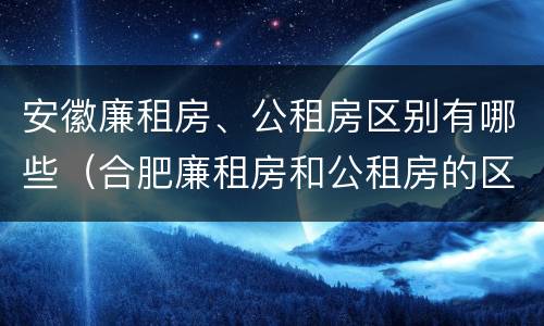 安徽廉租房、公租房区别有哪些（合肥廉租房和公租房的区别）