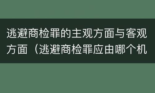 逃避商检罪的主观方面与客观方面（逃避商检罪应由哪个机关侦查）