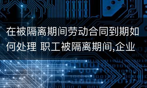 在被隔离期间劳动合同到期如何处理 职工被隔离期间,企业能否解除劳动合同