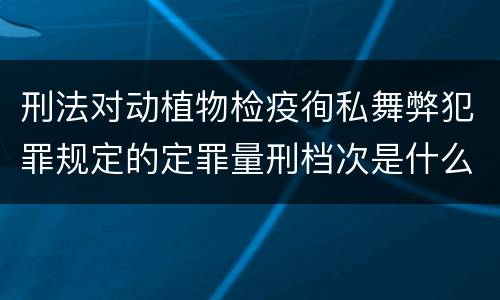 刑法对动植物检疫徇私舞弊犯罪规定的定罪量刑档次是什么样的