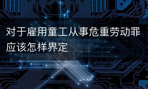 对于雇用童工从事危重劳动罪应该怎样界定