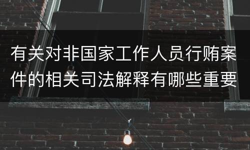 有关对非国家工作人员行贿案件的相关司法解释有哪些重要规定