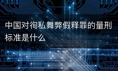中国对徇私舞弊假释罪的量刑标准是什么