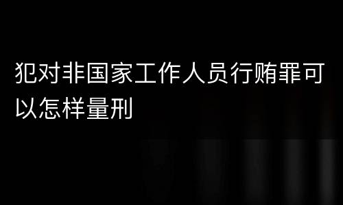 犯对非国家工作人员行贿罪可以怎样量刑