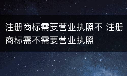 注册商标需要营业执照不 注册商标需不需要营业执照