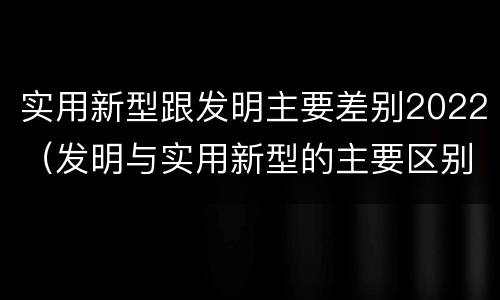 实用新型跟发明主要差别2022（发明与实用新型的主要区别）