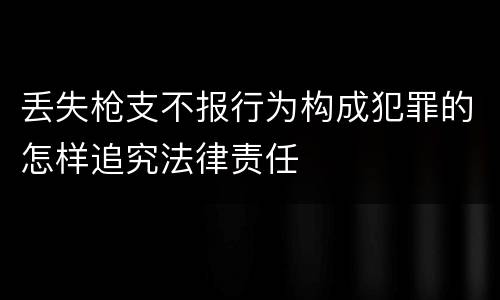 丢失枪支不报行为构成犯罪的怎样追究法律责任