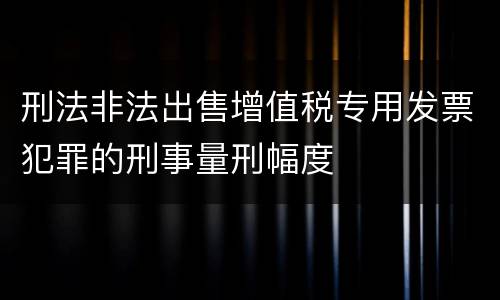 刑法非法出售增值税专用发票犯罪的刑事量刑幅度