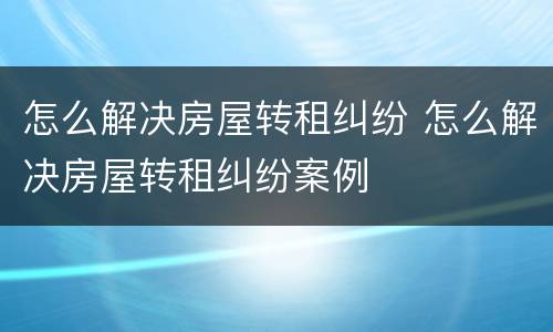 怎么解决房屋转租纠纷 怎么解决房屋转租纠纷案例