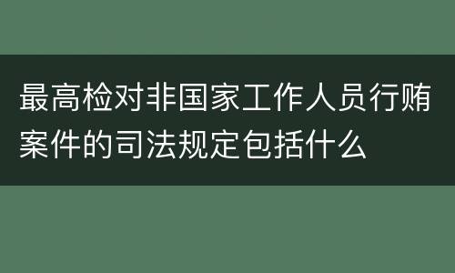 最高检对非国家工作人员行贿案件的司法规定包括什么