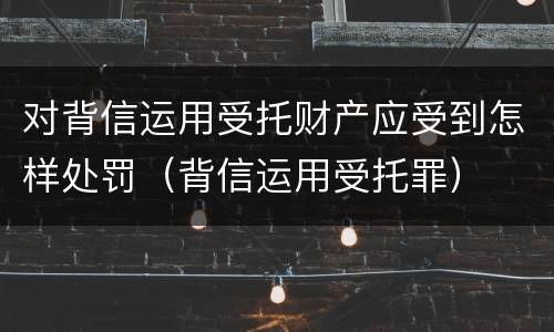 对背信运用受托财产应受到怎样处罚（背信运用受托罪）