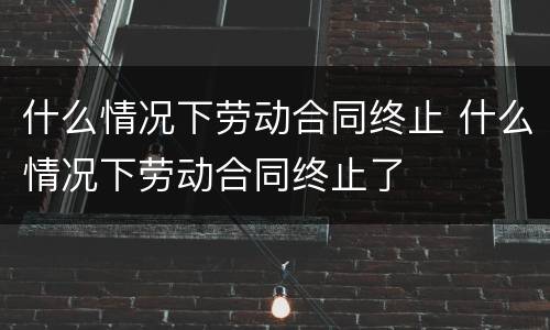 什么情况下劳动合同终止 什么情况下劳动合同终止了