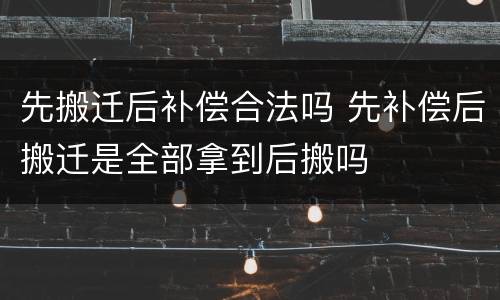 先搬迁后补偿合法吗 先补偿后搬迁是全部拿到后搬吗