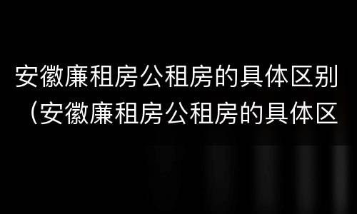 安徽廉租房公租房的具体区别（安徽廉租房公租房的具体区别在哪）