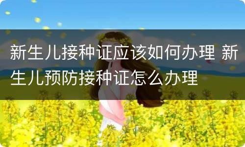 新生儿接种证应该如何办理 新生儿预防接种证怎么办理