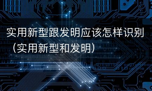 实用新型跟发明应该怎样识别（实用新型和发明）