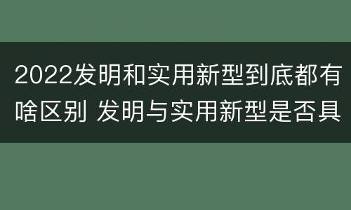 2022发明和实用新型到底都有啥区别 发明与实用新型是否具有实用性