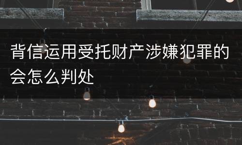 背信运用受托财产涉嫌犯罪的会怎么判处