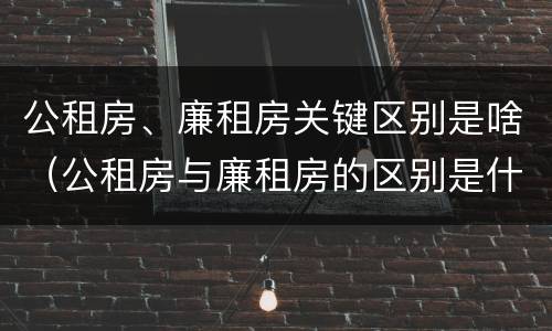 公租房、廉租房关键区别是啥（公租房与廉租房的区别是什么）