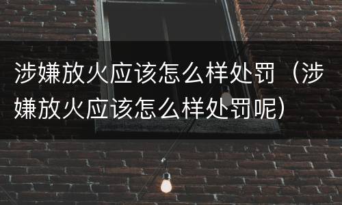 涉嫌放火应该怎么样处罚（涉嫌放火应该怎么样处罚呢）