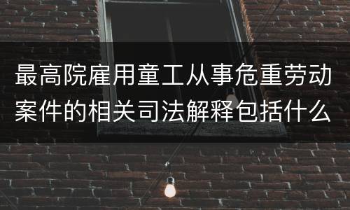 最高院雇用童工从事危重劳动案件的相关司法解释包括什么规定