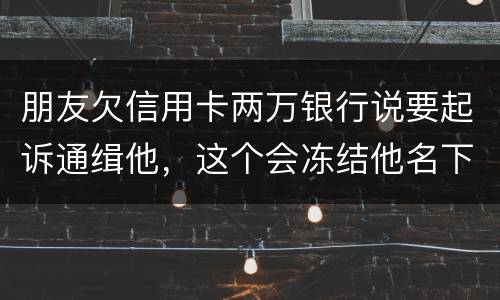 朋友欠信用卡两万银行说要起诉通缉他，这个会冻结他名下的银行卡吗