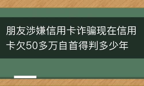 朋友涉嫌信用卡诈骗现在信用卡欠50多万自首得判多少年