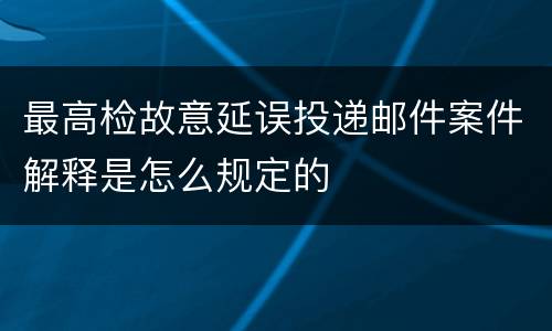 最高检故意延误投递邮件案件解释是怎么规定的