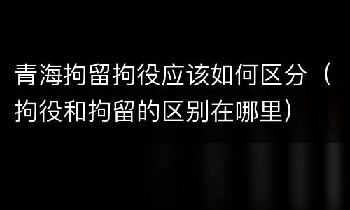 青海拘留拘役应该如何区分（拘役和拘留的区别在哪里）