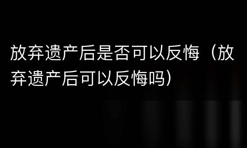 放弃遗产后是否可以反悔（放弃遗产后可以反悔吗）