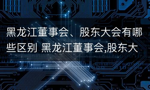 黑龙江董事会、股东大会有哪些区别 黑龙江董事会,股东大会有哪些区别呢