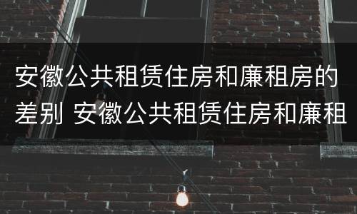 安徽公共租赁住房和廉租房的差别 安徽公共租赁住房和廉租房的差别是什么