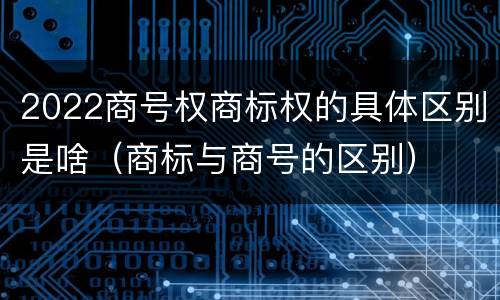 2022商号权商标权的具体区别是啥（商标与商号的区别）