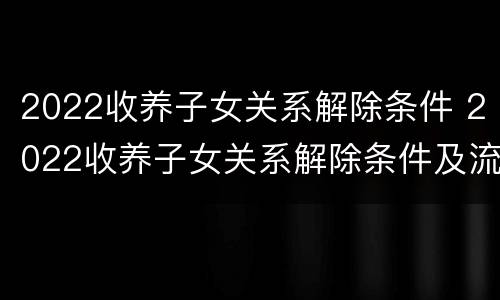 2022收养子女关系解除条件 2022收养子女关系解除条件及流程