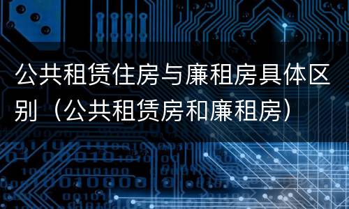 公共租赁住房与廉租房具体区别（公共租赁房和廉租房）