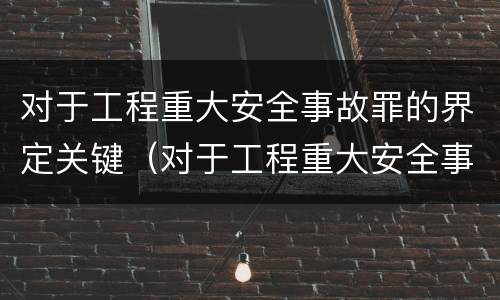 对于工程重大安全事故罪的界定关键（对于工程重大安全事故罪的界定关键是）