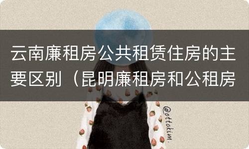 云南廉租房公共租赁住房的主要区别（昆明廉租房和公租房的区别）