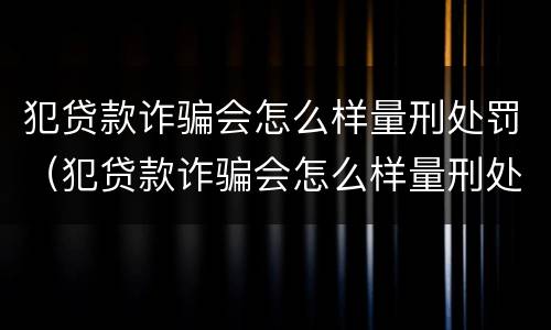 犯贷款诈骗会怎么样量刑处罚（犯贷款诈骗会怎么样量刑处罚吗）