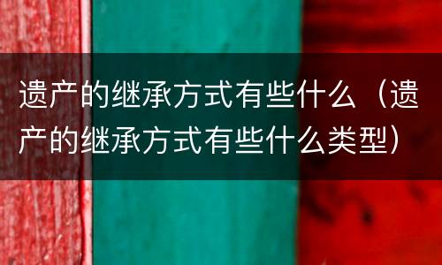 遗产的继承方式有些什么（遗产的继承方式有些什么类型）