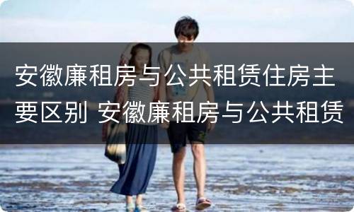安徽廉租房与公共租赁住房主要区别 安徽廉租房与公共租赁住房主要区别在哪