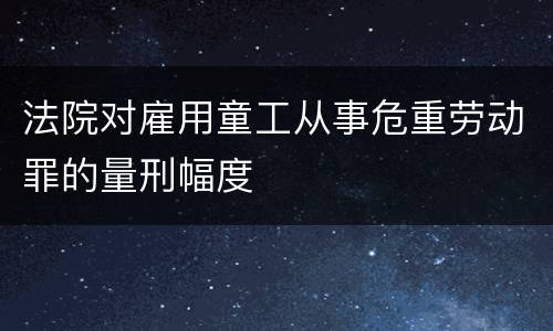 法院对雇用童工从事危重劳动罪的量刑幅度