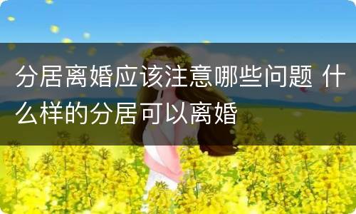 分居离婚应该注意哪些问题 什么样的分居可以离婚