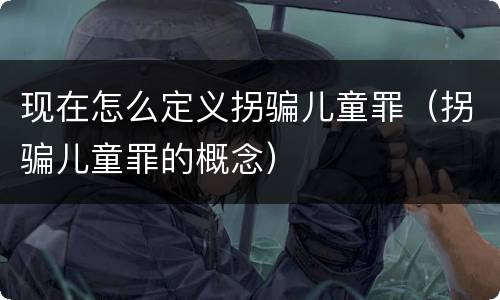 现在怎么定义拐骗儿童罪（拐骗儿童罪的概念）